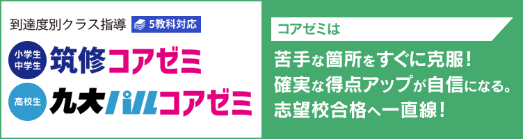 到達度別クラス指導 5教科対応【小学生・中学生】筑修コアゼミ【高校生】九大パルコアゼミ コアゼミは苦手な箇所をすぐに克服！確実な得点アップが自信になる。志望校合格へ一直線！