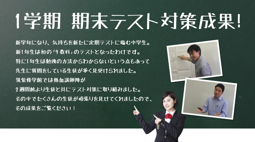 1学期 期末テスト対策成果！新学年になり、気持ちを新たに定期テストに臨む中学生。新1年生は初の「9教科」のテストとなったわけです。特に1年生は勉強の方法からわからないという点もあって先生に質問をしている生徒が多く見受けられました。
筑紫修学館では熱血講師陣が2週間前より生徒と共にテスト対策に取り組みました。その中でたくさんの生徒が頑張りを見せてくれましたので、その成果をご覧ください！