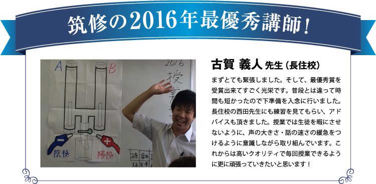 筑修の2016年最優秀講師！古賀 義人先生（長住校）まずとても緊張しました。そして、最優秀賞を受賞出来てすごく光栄です。普段とは違って時間も短かったので下準備を入念に行いました。長住校の西田先生にも練習を見てもらい、アドバイスも頂きました。授業では生徒を暇にさせないように、声の大きさ・話の速さの緩急をつけるように意識しながら取り組んでいます。これからは高いクオリティで毎回授業できるように更に頑張っていきたいと思います！