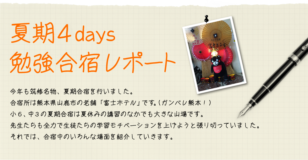 夏期４days 勉強合宿レポート 今年も筑修名物、夏期合宿を行いました。合宿所は熊本県山鹿市の老舗「富士ホテル」です。（ガンバレ熊本！）合宿は小６、中３の夏期合宿は夏休みの講習のなかでも大きな山場です。先生たちも全力で生徒たちの学習モチベーションを上げようと張り切っていました。それでは、合宿中のいろんな場面を紹介していきます。