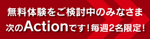 無料体験をご検討中のみなさま 次のActionです！毎週2名限定のご予約はこちら