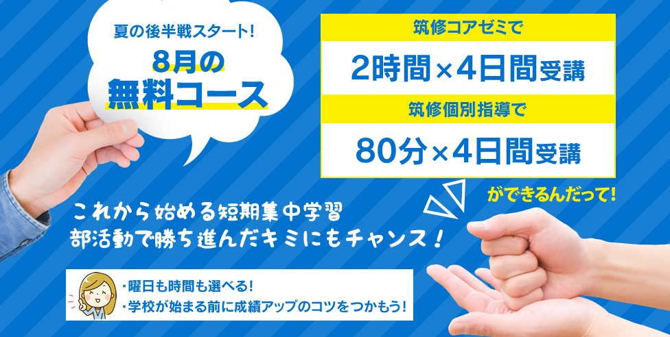 夏の後半戦スタート！8月の無料コース 筑修コアゼミで2時間×4日間の無料体験、筑修個別指導で80分×4日間の無料体験ができるんだって！これから始める短期集中学習 部活動で勝ち進んだキミにもチャンス！・曜日も時間も選べる！・学校が始まる前に成績アップのコツをつかもう！
