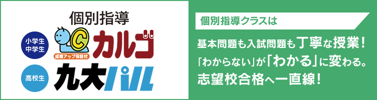 個別指導 【小学生・中学生】カルゴ【高校生】九大パル 個別指導クラスは基本問題も入試問題も丁寧な授業！「わからない」が「わかる」に変わる。志望校合格へ一直線！