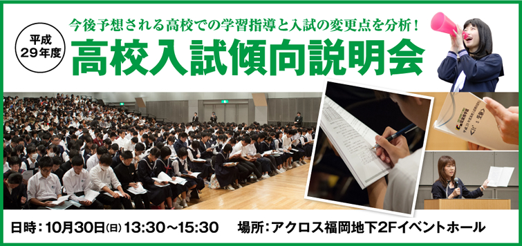 今後予想される高校での学習指導と入試の変更点を分析！平成29年度高校入試傾向説明会 日時：10月30日(日)13:30〜15:30 場所：アクロス福岡地下2Fイベントホール