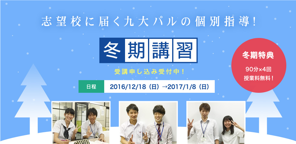 志望校に届く九大パルの個別指導！冬期講習　受講申込受付中！日程2016/12/18（日）→2017/1/8（日）講師は全員九大生！センター対策から2次対策まで、全科目対応可能！冬期特典90分x4回授業料無料！+おかわり体験アリ！