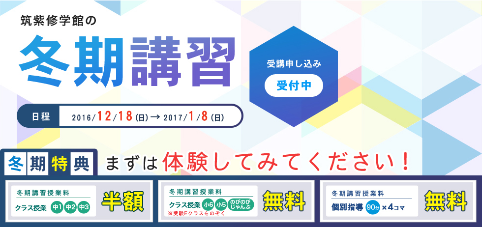 筑紫修学館の冬期講習　受講申し込み受付中！日程2016/12/18（日）→2017/1/8（日）冬期特典　まずは体験してみてください！冬期講習授業料クラス授業中1中2中3半額　冬期講習授業料クラス授業小6小5のびのびじゃんぷ※受験Eクラスをのぞく無料　冬期講習授業料個別指導90分x4コマ無料+おかわり体験授業