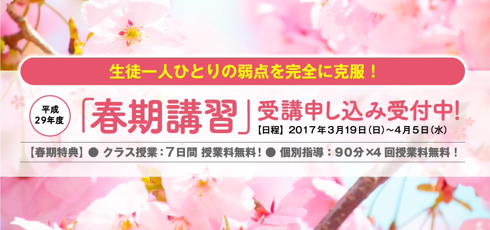 生徒一人ひとりの弱点を完全に克服！平成29年度「春期講習」受講申し込み受付中！【日程】2017年3月19日（日）〜4月5日（水）【春期特典】 ● クラス授業：5日間 授業料無料！● 個別指導：90分×4回授業料無料！