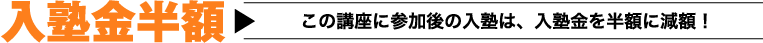 入塾金半額 この講座に参加後の入塾は、入塾金を半額に減額！