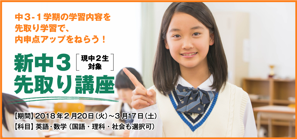 中３-１学期の学習内容を先取り学習で、内申点アップをねらう！ 新中３[現中２生対象]先取り講座 【期間】2018年2月20日（火）〜3月17日（土） 【科目】英語・数学（国語・理科・社会も選択可）