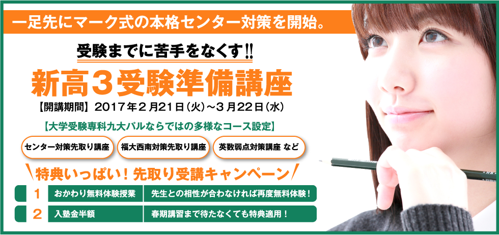 一足先にマーク式の本格センター対策を開始。 受験までに苦手をなくす！！ 新高3受験準備講座 【開講期間】2017年2月21日（火）〜3月22日（水） 【大学受験専科九大パルならではの多様なコース設定】 センター対策先取り講座 福大西南対策先取り講座 英数弱点対策講座 など 特典いっぱい！先取り受講キャンペーン 1.おかわり無料体験授業 先生との相性が合わなければ再度無料体験！ 2.入塾金半額 春期講習まで待たなくても特典適用！