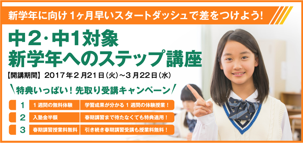 新学年に向け1ヶ月早いスタートダッシュで差をつけよう！中2・中１対象 新学年へのステップ講座 【開講期間】2017年2月21日（火）〜3月22日（水） 特典いっぱい！先取り受講キャンペーン 1.1週間の無料体験 学習成果が分かる1週間の体験授業！ 2.入塾金半額 春期講習まで待たなくても特典適用！ 3.春期講習授業料無料 引き続き春期講習受講も授業料無料！