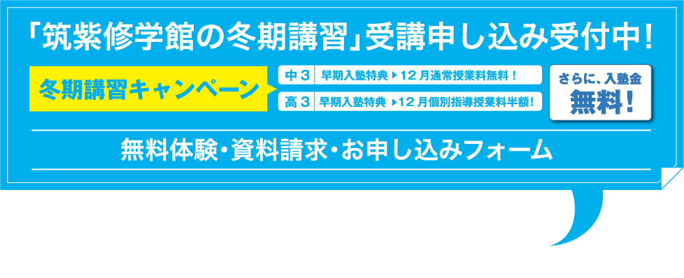 「筑紫修学館の冬期講習」受講申し込み受付中！ 冬期講習キャンペーン 早期入塾特典　12月通常授業料無料！ 早期入塾特典　12月個別指導授業料半額！さらに、入塾金無料！ 無料体験・資料請求・お申し込みフォーム