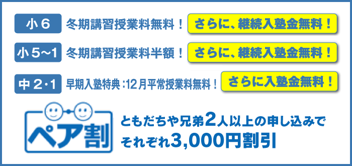 小6 冬期講習授業料無料！ さらに、継続入塾金無料！ 小5〜1 冬期講習授業料半額！ さらに、継続入塾金無料！ 中2・1 早期入塾特典：12月平常授業料無料！ さらに入塾金無料！ ともだちや兄弟2人以上の申し込みでそれぞれ3,000円割引