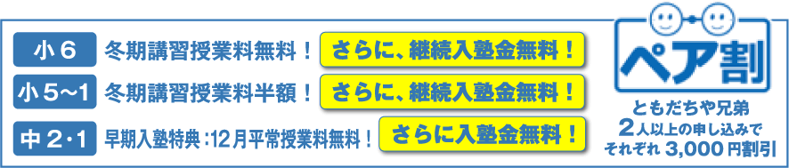 小6 冬期講習授業料無料！ さらに、継続入塾金無料！ 小5〜1 冬期講習授業料半額！ さらに、継続入塾金無料！ 中2・1 早期入塾特典：12月平常授業料無料！ さらに入塾金無料！ ともだちや兄弟2人以上の申し込みでそれぞれ3,000円割引