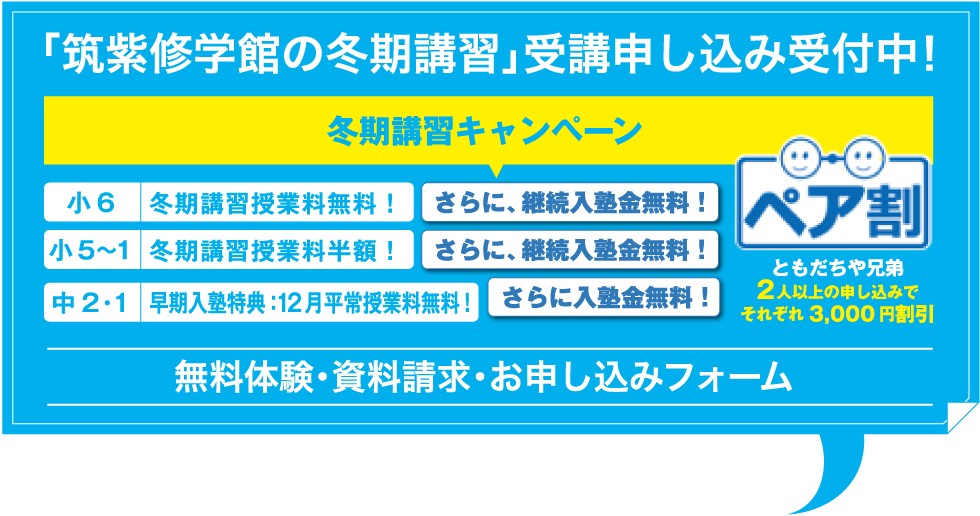 「筑紫修学館の冬期講習」受講申し込み受付中！ 冬期講習キャンペーン 冬期講習授業料無料！ さらに、継続入塾金無料！ 冬期講習授業料半額！ さらに、継続入塾金無料！ 早期入塾特典：12月平常授業料無料！ さらに入塾金無料！ ともだちや兄弟2人以上の申し込みでそれぞれ3,000円割引