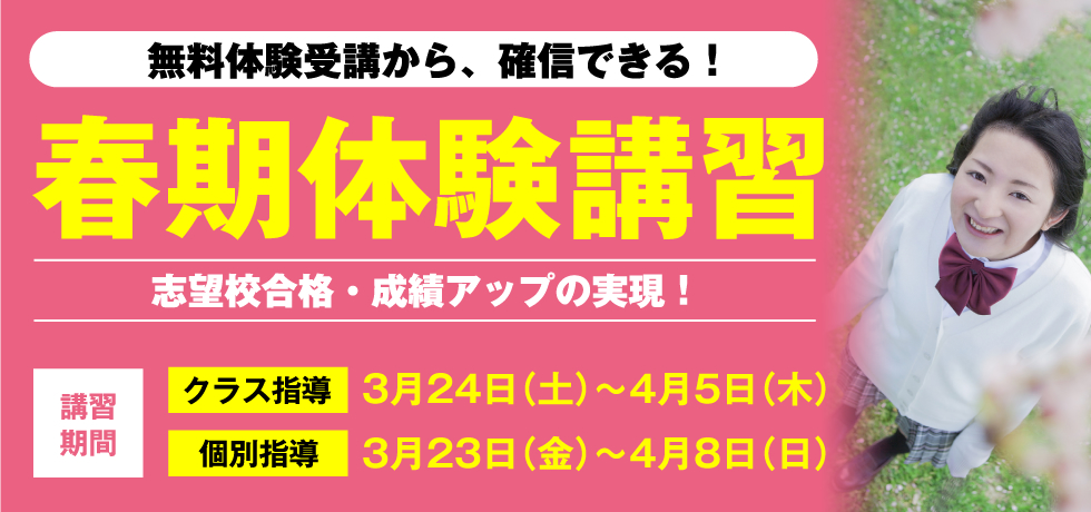 無料体験受講から、確信できる！春期体験講習 志望校合格・成績アップの実現！ 講習期間 クラス指導 3月24日（土）〜4月5日（木） 個別指導 3月23日（金）〜4月8日（日）