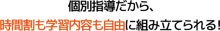 個別指導だから、時間割も学習内容も自由に組み立てられる！