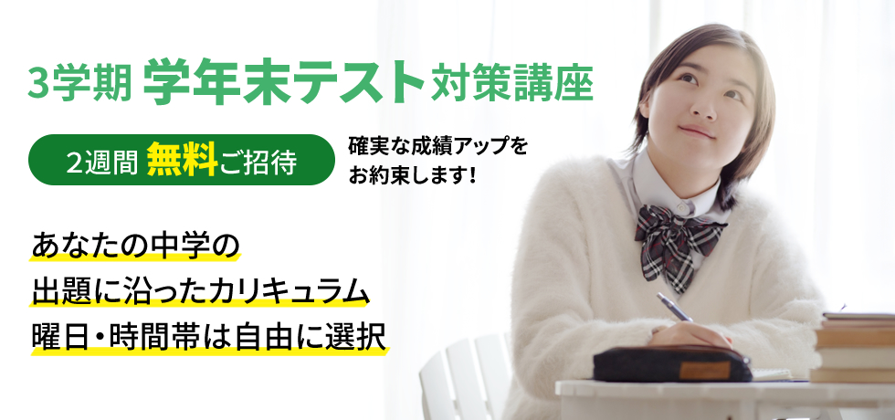 3学期学年末テスト対策講座 2週間無料ご招待 確実な成績アップをお約束します！ あなたの中学の出題に沿ったカリキュラム 曜日・時間帯は自由に選択