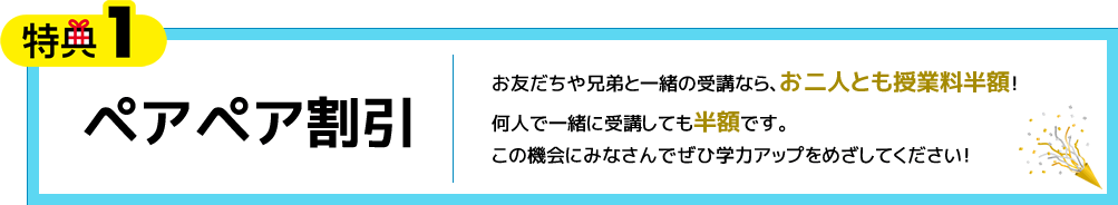 特典1 ペアペア割引 お友だちや兄弟と一緒の受講なら、お二人とも授業料半額！何人で一緒に受講しても半額です。この機会にみなさんでぜひ学力アップをめざしてください！