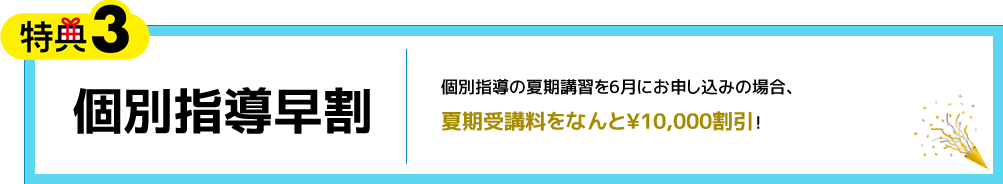 特典3 個別指導早割 個別指導の夏期講習を6月にお申し込みの場合、夏期受講料をなんと¥10,000割引！