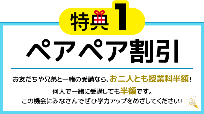 特典1 ペアペア割引 お友だちや兄弟と一緒の受講なら、お二人とも授業料半額！何人で一緒に受講しても半額です。この機会にみなさんでぜひ学力アップをめざしてください！