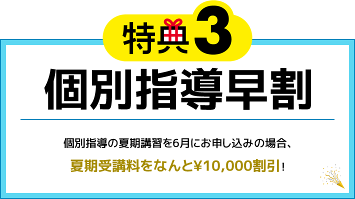 特典3 個別指導早割 個別指導の夏期講習を6月にお申し込みの場合、夏期受講料をなんと¥10,000割引！