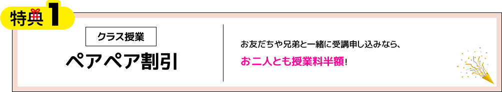 特典1 クラス授業 ペアペア割引 お友だちや兄弟と一緒に受講申し込みなら、お二人とも授業料半額！