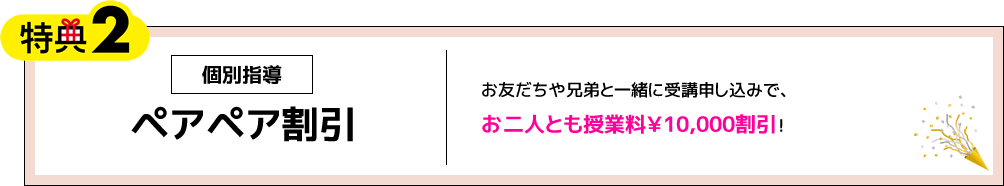 特典2 個別指導 ペアペア割引 お友だちや兄弟と一緒に受講申し込みで、お二人とも授業料￥10,000割引！