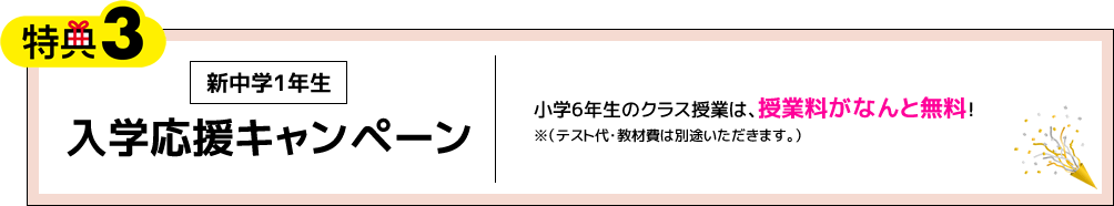 特典3 新中学1年生 入学応援キャンペーン 小学6年生のクラス授業は、授業料がなんと無料！※（テスト代・教材費は別途いただきます。）