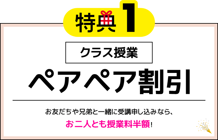 特典1 クラス授業 ペアペア割引 お友だちや兄弟と一緒に受講申し込みなら、お二人とも授業料半額！