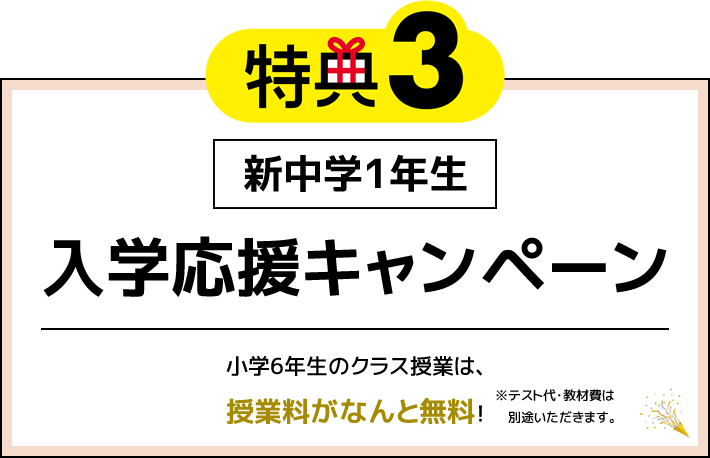 特典3 新中学1年生 入学応援キャンペーン 小学6年生のクラス授業は、授業料がなんと無料！※（テスト代・教材費は別途いただきます。）