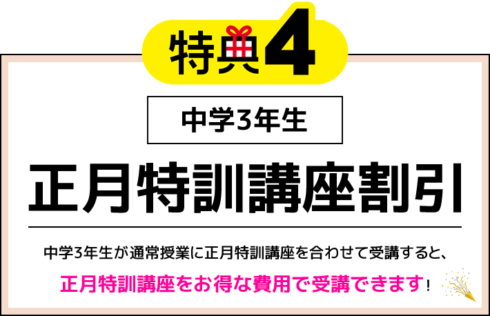 特典4 中学3年生 正月特訓講座割引 中学3年生が通常授業に正月特訓講座を合わせて受講すると、正月特訓講座をお得な費用で受講できます！