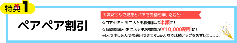 特典1 ペアペア割引 お友だちやご兄弟とペアで受講を申し込むと…☆コアゼミ…お二人とも授業料が半額に！☆個別指導…お二人とも授業料が￥10,000割引に！何人で申し込んでも適用できます。みんなで成績アップをめざしましょう。