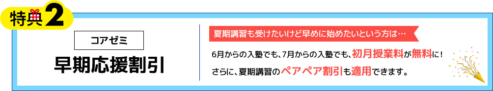 特典2 コアゼミ 早期応援割引 夏期講習も受けたいけど早めに始めたいという方は…6月からの入塾でも、7月からの入塾でも、初月授業料が無料に！さらに、夏期講習のペアペア割引も適用できます。