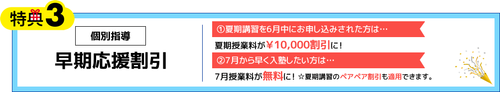 特典3 個別指導 早期応援割引 ①夏期講習を6月中にお申し込みされた方は…夏期授業料が￥10,000割引に！ ②7月から早く入塾したい方は…7月授業料が無料に！☆夏期講習のペアペア割引も適用できます。