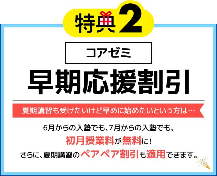 特典2 コアゼミ 早期応援割引 夏期講習も受けたいけど早めに始めたいという方は…6月からの入塾でも、7月からの入塾でも、初月授業料が無料に！さらに、夏期講習のペアペア割引も適用できます。