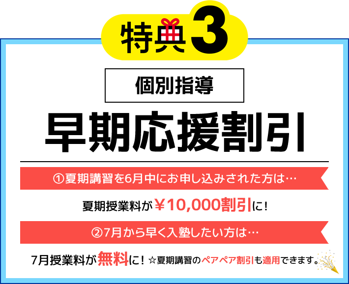 特典3 個別指導 早期応援割引 ①夏期講習を6月中にお申し込みされた方は…夏期授業料が￥10,000割引に！ ②7月から早く入塾したい方は…7月授業料が無料に！☆夏期講習のペアペア割引も適用できます。