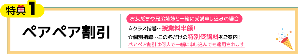 特典1 ペアペア割引 お友だちや兄弟姉妹と一緒に受講申し込みの場合 ☆クラス指導…授業料半額！☆個別指導…この冬だけの特別受講料をご案内！ペアペア割引は何人で一緒に申し込んでも適用されます