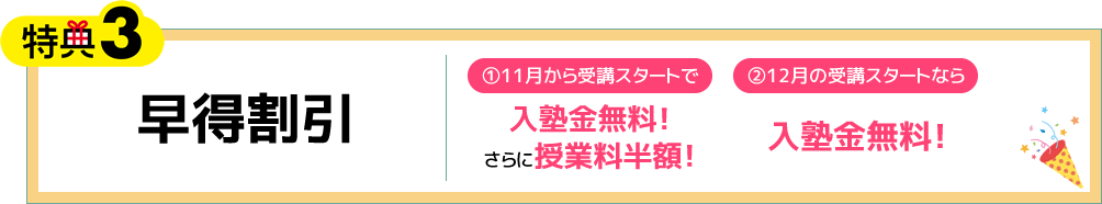 特典3 早得割引 ①11月から受講スタートで入塾金無料！さらに授業料半額！ ②12月の受講スタートなら入塾金無料！