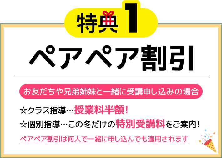 特典1 ペアペア割引 お友だちや兄弟姉妹と一緒に受講申し込みの場合 ☆クラス指導…授業料半額！☆個別指導…この冬だけの特別受講料をご案内！ペアペア割引は何人で一緒に申し込んでも適用されます