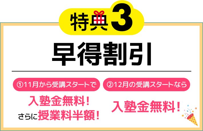 特典3 早得割引 ①11月から受講スタートで入塾金無料！さらに授業料半額！ ②12月の受講スタートなら入塾金無料！