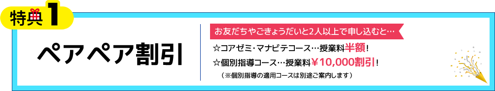 特典1 ペアペア割引 お友だちやごきょうだいと2人以上で申し込むと… ☆コアゼミ・マナビテコース 授業料半額！ ☆個別指導コース 授業料￥10,000割引！（※個別指導の適用コースは別途ご案内します）