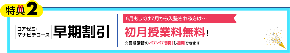 特典2 コアゼミ・マナビテコース 早期割引 6月もしくは7月から入塾される方は… 初月授業料無料！（※夏期講習のペアペア割引も適用できます）