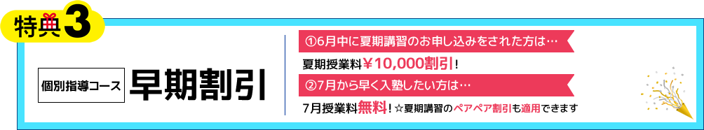 特典3 個別指導コース 早期割引 ①6月中に夏期講習のお申し込みをされた方は…夏期授業料￥10,000割引！ ②7月から早く入塾したい方は…7月授業料無料！（※②は夏期講習ペアペア割引も適用できます）