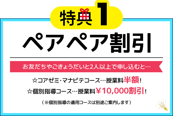 特典1 ペアペア割引 お友だちやごきょうだいと2人以上で申し込むと… ☆コアゼミ・マナビテコース 授業料半額！ ☆個別指導コース 授業料￥10,000割引！（※個別指導の適用コースは別途ご案内します）