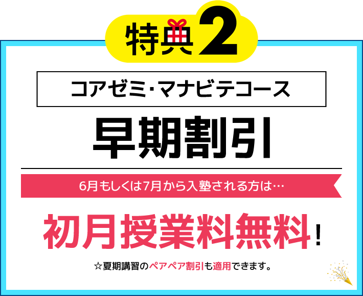 特典2 コアゼミ・マナビテコース 早期割引 6月もしくは7月から入塾される方は… 初月授業料無料！（※夏期講習のペアペア割引も適用できます）