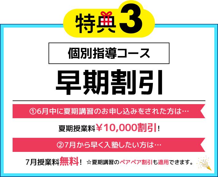 特典3 個別指導コース 早期割引 ①6月中に夏期講習のお申し込みをされた方は…夏期授業料￥10,000割引！ ②7月から早く入塾したい方は…7月授業料無料！（※②は夏期講習ペアペア割引も適用できます）