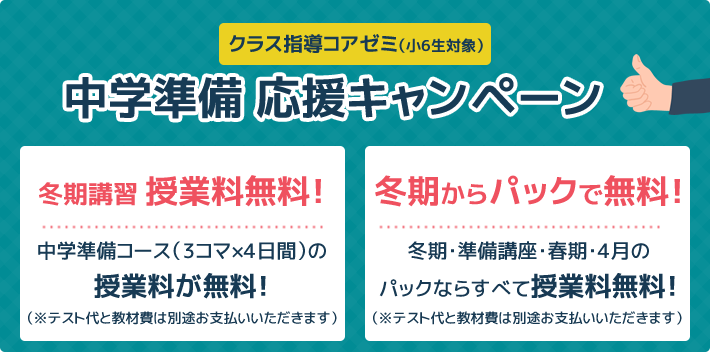 クラス指導コアゼミ（小6生対象）中学準備 応援キャンペーン 冬期講習 授業料無料！中学準備コース（3コマ×4日間）の授業料が無料！ 冬期からパックで無料！冬期・準備講座・春期・4月のパックならすべて授業料無料！