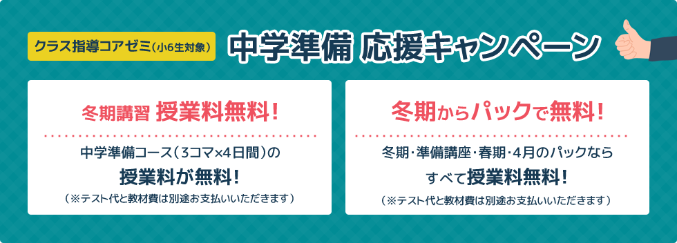 クラス指導コアゼミ（小6生対象）中学準備 応援キャンペーン 冬期講習 授業料無料！中学準備コース（3コマ×4日間）の授業料が無料！ 冬期からパックで無料！冬期・準備講座・春期・4月のパックならすべて授業料無料！