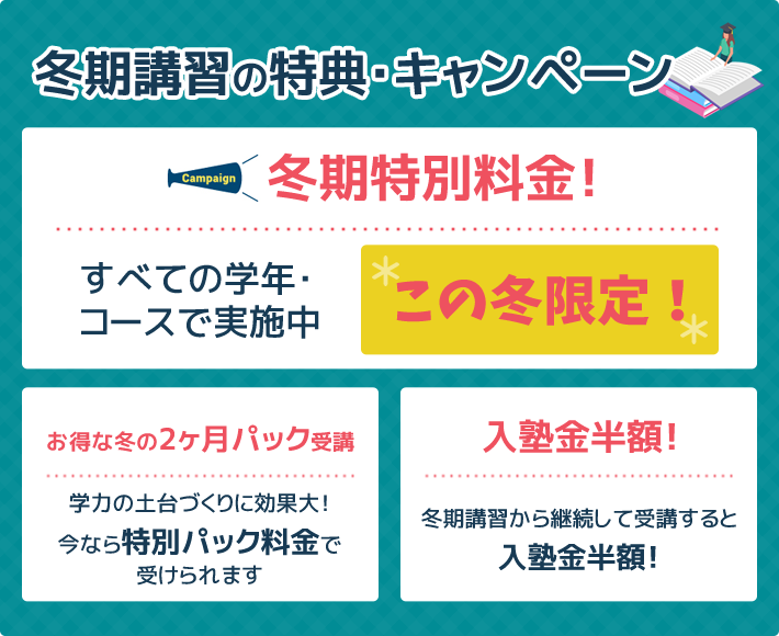 冬期講習の特典･キャンペーン 冬期特別料金！すべての学年・コースで実施中 この冬限定！ お得な冬の2ヶ月パック受講 学力の土台づくりに効果大！今なら特別パック料金で受けられます 入塾金半額！冬期講習から継続して受講すると入塾金半額！